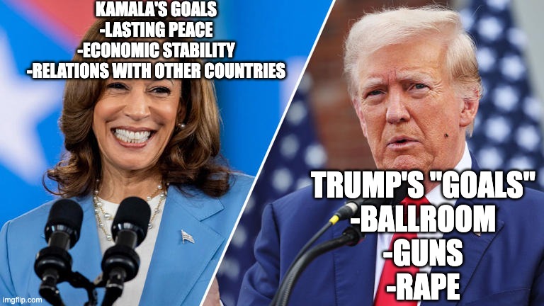 The differences are noticable | kamala's goals
-lasting peace
-economic stability
-relations with other countries; Trump's "goals"
-ballroom
-guns
-rape | image tagged in harris,trump vs kamala | made w/ Imgflip meme maker