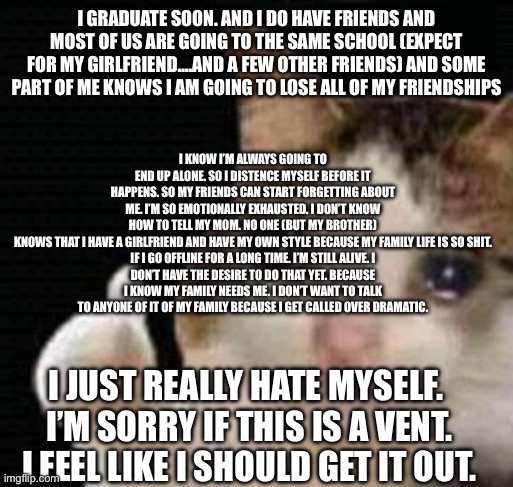 I just sit in a corner of my school quad watching my friends be happy. | I know I’m always going to end up alone. So I distence myself before it happens. So my friends can start forgetting about me. I’m so emotionally exhausted. I don’t know how to tell my mom. No one (but my brother) knows that I have a girlfriend and have my own style because my family life is so shit.

If I go offline for a long time. I’m still alive. I don’t have the desire to do that yet. Because I know my family needs me. I don’t want to talk to anyone of it of my family because I get called over dramatic. I graduate soon. And I do have friends and most of us are going to the same school (expect for my girlfriend….And a few other friends) and some part of me KNOWS I am going to lose all of my friendships; I just really hate myself. 
I’m sorry if this is a vent. I feel like I should get it out. | image tagged in sad thumbs up cat | made w/ Imgflip meme maker