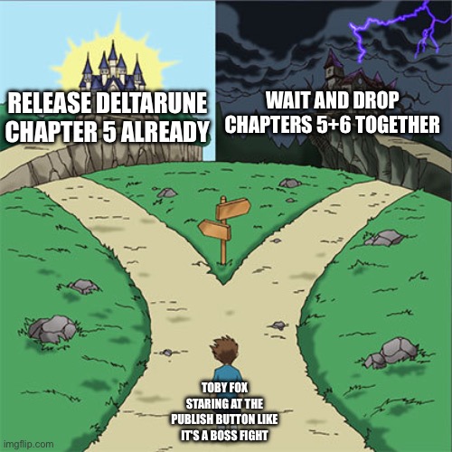 Two Paths | WAIT AND DROP CHAPTERS 5+6 TOGETHER; RELEASE DELTARUNE CHAPTER 5 ALREADY; TOBY FOX STARING AT THE PUBLISH BUTTON LIKE IT'S A BOSS FIGHT | image tagged in two paths | made w/ Imgflip meme maker