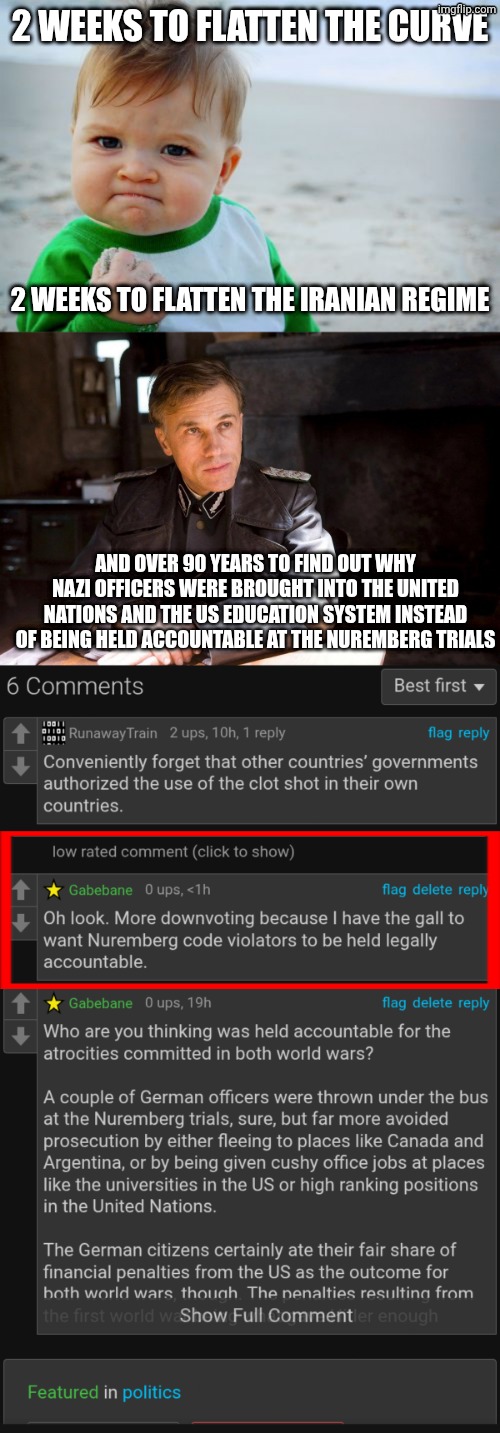 I think it's time for an intervention, imgflip. You're addicted to defending the criminals behind unleashing the clot shots. | 2 weeks to flatten the curve; 2 weeks to flatten the Iranian regime; And over 90 years to find out why Nazi officers were brought into the United nations and the US education system instead of being held accountable at the Nuremberg trials | image tagged in memes,success kid original,hans landa hiding enemies of the state,covid-19,intervention,hypocrisy | made w/ Imgflip meme maker