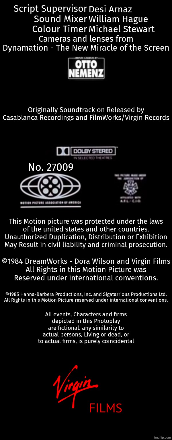 Script Supervisor
Sound Mixer
Colour Timer; Desi Arnaz
William Hague
Michael Stewart; Cameras and lenses from
Dynamation - The New Miracle of the Screen; Originally Soundtrack on Released by
Casablanca Recordings and FilmWorks/Virgin Records; No. 27009; This Motion picture was protected under the laws
of the united states and other countries.
Unauthorized Duplication, Distribution or Exhibition
May Result in civil liability and criminal prosecution. ©1984 DreamWorks - Dora Wilson and Virgin Films
All Rights in this Motion Picture was
Reserved under international conventions. ©1985 Hanna-Barbera Productions, Inc. and Sigatarrious Productions Ltd.
All Rights in this Motion Picture reserved under international conventions. All events, Characters and firms
depicted in this Photoplay
are fictional. any similarity to
actual persons, Living or dead, or
to actual firms, is purely coincidental; FILMS | image tagged in free | made w/ Imgflip meme maker