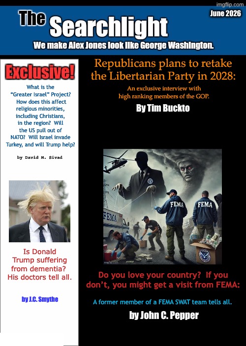 New blank Searchlight cover | June 2026; Republicans plans to retake the Libertarian Party in 2028:; What is the “Greater Israel” Project?  How does this affect religious minorities, including Christians, in the region?  Will the US pull out of NATO?  Will Israel invade Turkey, and will Trump help? An exclusive interview with high ranking members of the GOP. By Tim Buckto; by David M. Sivad; Is Donald Trump suffering from dementia?  His doctors tell all. Do you love your country?  If you don’t, you might get a visit from FEMA:; by J.C. Smythe; A former member of a FEMA SWAT team tells all. by John C. Pepper | image tagged in new blank searchlight cover | made w/ Imgflip meme maker