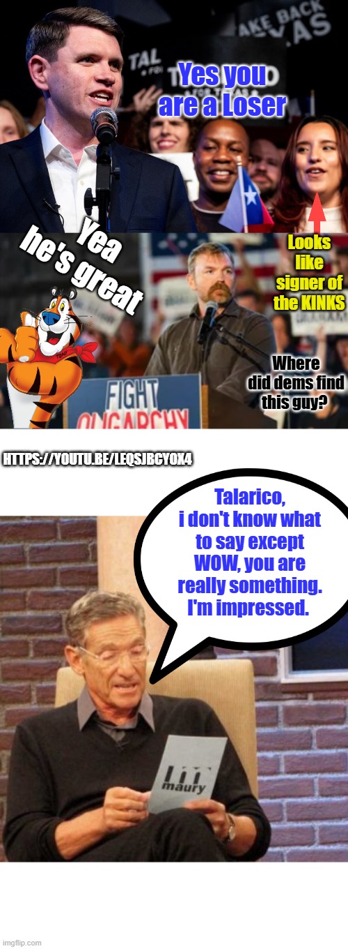 2 days in the Hole, got wacked again. They are way too sensitive. | Yes you are a Loser; Yea he's great; Looks like signer of the KINKS; Where did dems find this guy? https://youtu.be/LeQSjbCYOX4; Talarico, i don't know what to say except WOW, you are really something. I'm impressed. | image tagged in memes,maury lie detector | made w/ Imgflip meme maker