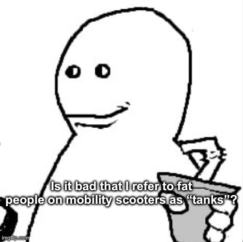 Soder | Is it bad that I refer to fat people on mobility scooters as “tanks”? | image tagged in soder | made w/ Imgflip meme maker