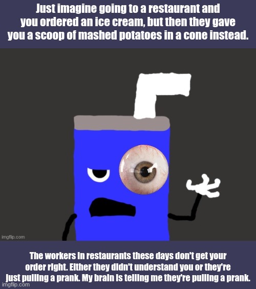 A random story | Just imagine going to a restaurant and you ordered an ice cream, but then they gave you a scoop of mashed potatoes in a cone instead. The workers in restaurants these days don't get your order right. Either they didn't understand you or they're just pulling a prank. My brain is telling me they're pulling a prank. | image tagged in story,true | made w/ Imgflip meme maker