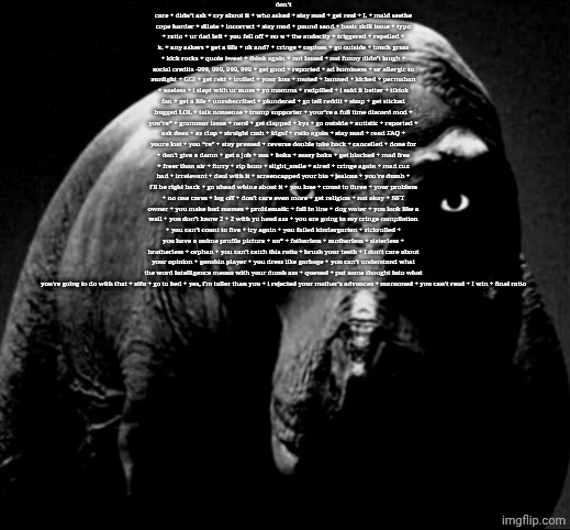 don’t care + didn’t ask + cry about it + who asked + stay mad + get real + L + mald seethe cope harder + dilate + incorrect | don’t care + didn’t ask + cry about it + who asked + stay mad + get real + L + mald seethe cope harder + dilate + incorrect + stay mad + pound sand + basic skill issue + typo + ratio + ur dad left + you fell off + no u + the audacity + triggered + repelled + k. + any askers + get a life + ok and? + cringe + copium + go outside + touch grass + kick rocks + quote tweet + think again + not based + not funny didn’t laugh + social credits -999, 999, 999, 999 + get good + reported + ad hominem + ur allergic to sunlight + GG! + get rekt + trolled + your loss + muted + banned + kicked + permaban + useless + i slept with ur mom + yo momma + redpilled + i said it better + tiktok fan + get a life + unsubscribed + plundered + go tell reddit + simp + get sticked bugged LOL + talk nonsense + trump supporter + your’re a full time discord mod + you’re* + grammar issue + nerd + get clapped + kys + go outside + autistic + reported + ask deez + ez clap + straight cash + idgaf + ratio again + stay mad + read FAQ + youre lost + you “re” + stay pressed + reverse double take back + cancelled + done for + don't give a damn + get a job + sus + baka + sussy baka + get blocked + mad free + freer than air + furry + rip bozo + slight_smile + aired + cringe again + mad cuz bad + irrelevant + deal with it + screencapped your bio + jealous + you're dumb + i'll be right back + go ahead whine about it + you lose + count to three + your problem + no one cares + log off + don't care even more + get religion + not okay + NFT owner + you make bad memes + problematic + fall in line + dog water + you look like a wall + you don’t know 2 + 2 with yo head ass + you are going to my cringe compilation + you can’t count to five + try again + you failed kindergarten + rickrolled + you have a anime profile picture + an* + fatherless + motherless + sisterless + brotherless + orphan + you can't catch this ratio + brush your teeth + I don't care about your opinion + genshin player + you dress like garbage + you can’t understand what the word intelligence means with your dumb ass + queued + put some thought into what you're going to do with that + stfu + go to bed + yes, i'm taller than you + i rejected your mother's advances + marooned + you can’t read + I win + final ratio | image tagged in grayscale trex | made w/ Imgflip meme maker