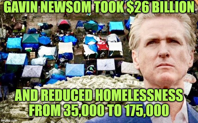 Newsom | GAVIN NEWSOM TOOK $26 BILLION; AND REDUCED HOMELESSNESS FROM 35,000 TO 175,000 | image tagged in conservatives,newsom | made w/ Imgflip meme maker