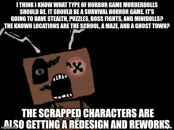 Murderdolls news | I think I know what type of Horror game Murderdolls should be. It should be a Survival horror game. It's going to have stealth, puzzles, boss fights, and Minidolls? The known locations are the School, a maze, and a ghost town? The scrapped characters are also getting a redesign and reworks. | image tagged in frankendoll,horror game | made w/ Imgflip meme maker