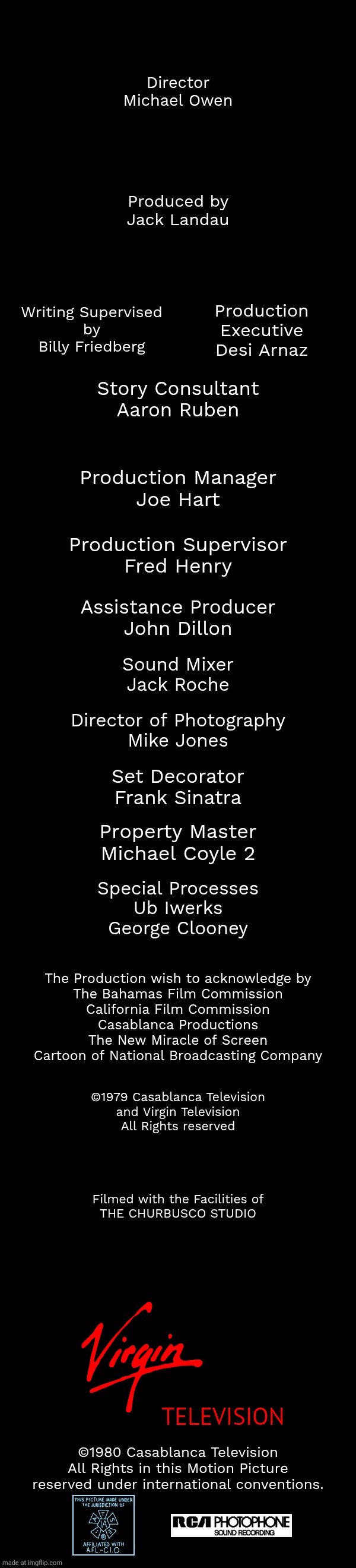 Director
Michael Owen; Produced by
Jack Landau; Writing Supervised
by
Billy Friedberg; Production
Executive
Desi Arnaz; Story Consultant
Aaron Ruben; Production Manager
Joe Hart; Production Supervisor
Fred Henry; Assistance Producer
John Dillon; Sound Mixer
Jack Roche; Director of Photography
Mike Jones; Set Decorator
Frank Sinatra; Property Master
Michael Coyle 2; Special Processes
Ub Iwerks
George Clooney; The Production wish to acknowledge by
The Bahamas Film Commission
California Film Commission
Casablanca Productions
The New Miracle of Screen
Cartoon of National Broadcasting Company; ©1979 Casablanca Television
and Virgin Television
All Rights reserved; Filmed with the Facilities of
THE CHURBUSCO STUDIO; TELEVISION; ©1980 Casablanca Television
All Rights in this Motion Picture
reserved under international conventions. | image tagged in free | made w/ Imgflip meme maker