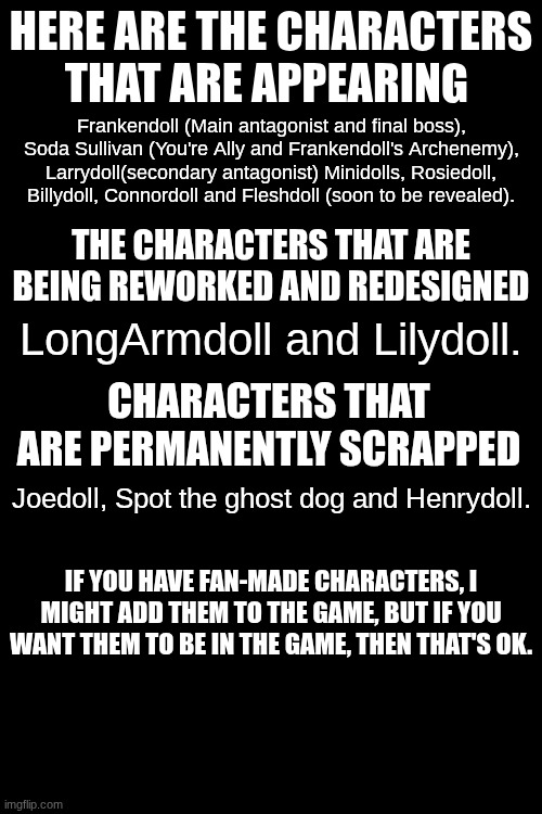 Character list | Here are the characters that are appearing; Frankendoll (Main antagonist and final boss), Soda Sullivan (You're Ally and Frankendoll's Archenemy), Larrydoll(secondary antagonist) Minidolls, Rosiedoll, Billydoll, Connordoll and Fleshdoll (soon to be revealed). The characters that are being reworked and redesigned; LongArmdoll and Lilydoll. Characters that are permanently scrapped; Joedoll, Spot the ghost dog and Henrydoll. If you have fan-made characters, I might add them to the game, but if you want them to be in the game, then that's ok. | image tagged in frankendoll,horror games | made w/ Imgflip meme maker