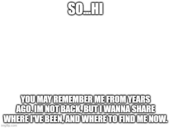 hi. | so...hi; you may remember me from years ago. im not back, but i wanna share where i've been, and where to find me now. | image tagged in hi | made w/ Imgflip meme maker