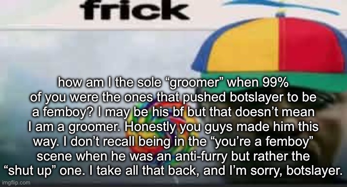 anyways I’ll try to tone it down in public comment sections | how am I the sole “groomer” when 99% of you were the ones that pushed botslayer to be a femboy? I may be his bf but that doesn’t mean I am a groomer. Honestly you guys made him this way. I don’t recall being in the “you’re a femboy” scene when he was an anti-furry but rather the “shut up” one. I take all that back, and I’m sorry, botslayer. | image tagged in frick | made w/ Imgflip meme maker