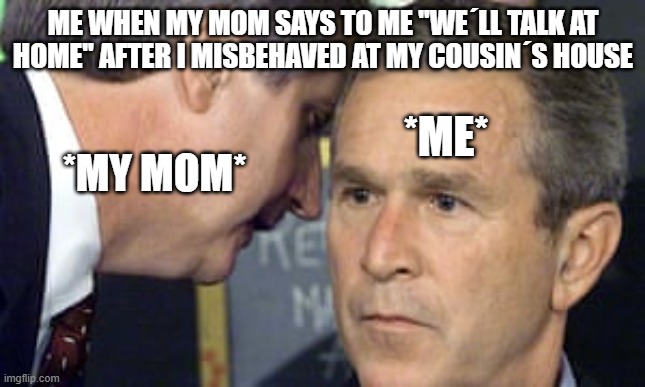 George Bush 9/11 | Me when my mom says to me ''we´ll talk at home'' after i misbehaved at my cousin´s house; *me*; *my mom* | image tagged in george bush 9/11 | made w/ Imgflip meme maker