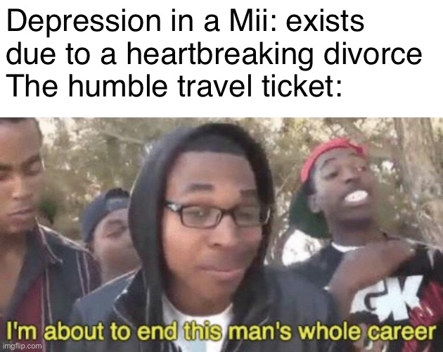 It works every time | Depression in a Mii: exists due to a heartbreaking divorce 
The humble travel ticket: | image tagged in i m about to end this man s whole career,tomodachi life,mii,nintendo | made w/ Imgflip meme maker