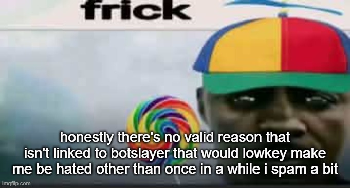 frick | honestly there's no valid reason that isn't linked to botslayer that would lowkey make me be hated other than once in a while i spam a bit | image tagged in frick | made w/ Imgflip meme maker
