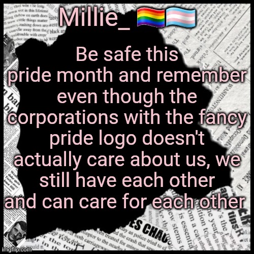 Millie's pride month announcement template | Be safe this pride month and remember even though the corporations with the fancy pride logo doesn't actually care about us, we still have each other and can care for each other | image tagged in millie's pride month announcement template | made w/ Imgflip meme maker