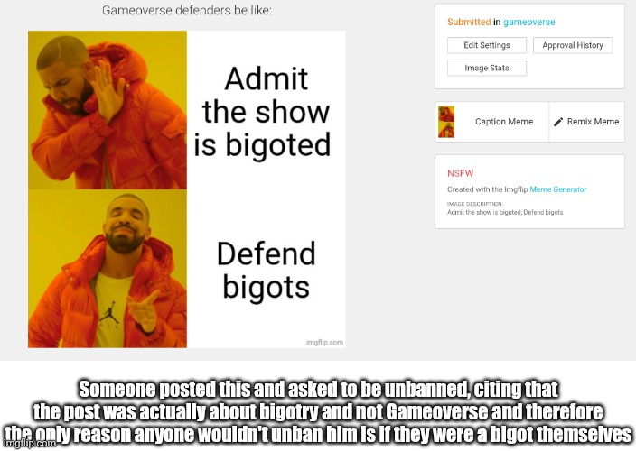 Not naming them so certain people won't smite me | Someone posted this and asked to be unbanned, citing that the post was actually about bigotry and not Gameoverse and therefore the only reason anyone wouldn't unban him is if they were a bigot themselves | image tagged in ykw just dont use names atp | made w/ Imgflip meme maker