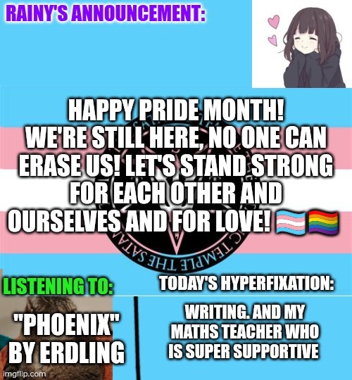 Happy pride! Still here, by the way! | Happy pride month! We're still here, no one can erase us! Let's stand strong for each other and ourselves and for love! 🏳️‍⚧️🏳️‍🌈; "Phoenix" by Erdling; Writing. And my maths teacher who is super supportive | image tagged in rainy's announcement temp 1 satanic temple edition | made w/ Imgflip meme maker