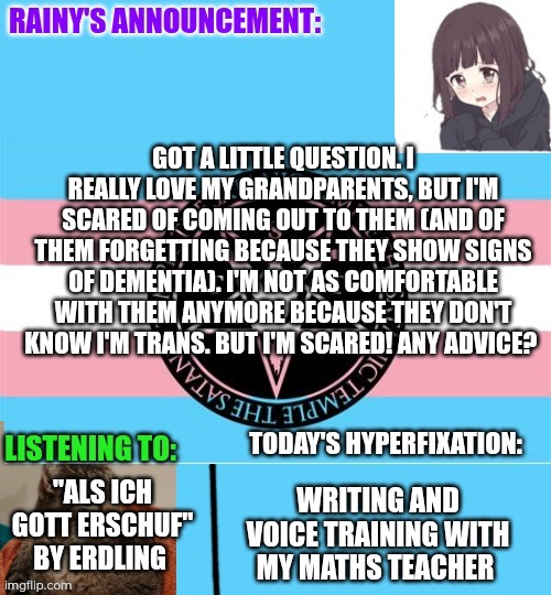 Question. Scared of coming out to grandparents. (shira note: so sorry about your grandparents :( bless them) | Got a little question. I really love my grandparents, but I'm scared of coming out to them (and of them forgetting because they show signs of dementia). I'm not as comfortable with them anymore because they don't know I'm trans. But I'm scared! Any advice? "Als Ich Gott Erschuf" by Erdling; Writing and voice training with my maths teacher | image tagged in rainy's announcement temp 1 satanic temple edition | made w/ Imgflip meme maker