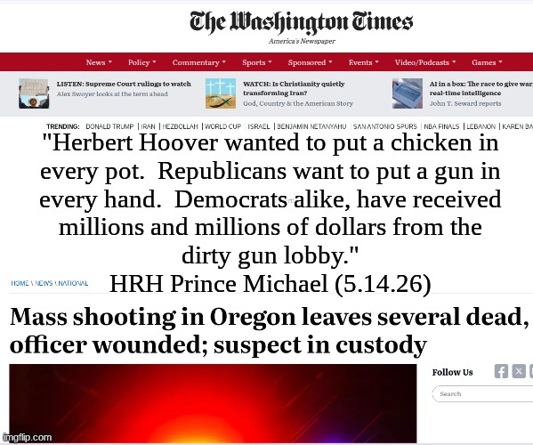 Republicans.  Democrats. Dirty Gun Lobby.  Mass Shootings.  Repeat. | "Herbert Hoover wanted to put a chicken in
every pot.  Republicans want to put a gun in
every hand.  Democrats alike, have received
millions and millions of dollars from the
dirty gun lobby."
HRH Prince Michael (5.14.26) | image tagged in prince | made w/ Imgflip meme maker