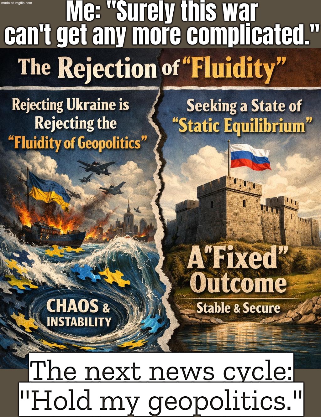 Me trying to understand the Ukraine war in 30 seconds; Realizing it’s years of history, geopolitics, and propaganda on all sides | Me: "Surely this war can't get any more complicated."; The next news cycle: "Hold my geopolitics." | image tagged in ukraine war,remix,slavic empire,slavic imperium,russo-ukrainian war,slavic-american war | made w/ Imgflip meme maker