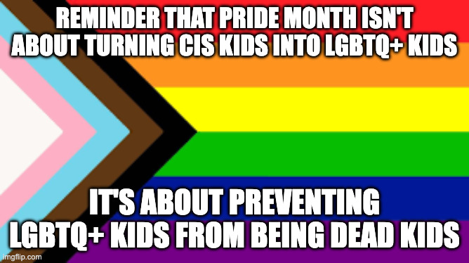 Some of y'all really need to hear this | Reminder that pride month isn't about turning cis kids into Lgbtq+ kids; It's about preventing lgbtq+ kids from being dead kids | image tagged in pride month,lgbtq | made w/ Imgflip meme maker
