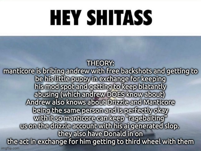 HEY SHITASS | THEORY:
manticore is bribing andrew with free backshots and getting to be his little puppy in exchange for keeping his mod spot and getting to keep blatantly abusing (which andrew DOES know about) 
Andrew also knows about Drizzle and Manticore being the same person and is perfectly okay with it so manticore can keep "ragebaiting" us on the drizzle account with his ai generated slop. 
they also have Donald in on the act in exchange for him getting to third wheel with them | image tagged in hey shitass | made w/ Imgflip meme maker