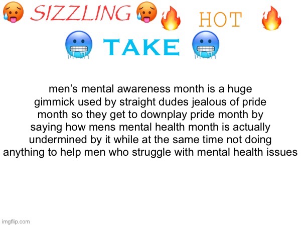NOT REFLECTIVE OF ALL STRAIGHT MEN JUST *THOSE* ONES | men’s mental awareness month is a huge gimmick used by straight dudes jealous of pride month so they get to downplay pride month by saying how mens mental health month is actually undermined by it while at the same time not doing anything to help men who struggle with mental health issues | image tagged in sizzling hot take | made w/ Imgflip meme maker