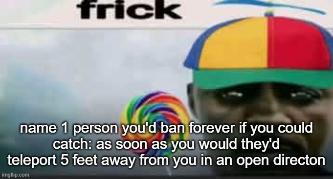 frick | name 1 person you'd ban forever if you could
catch: as soon as you would they'd teleport 5 feet away from you in an open directon | image tagged in frick | made w/ Imgflip meme maker