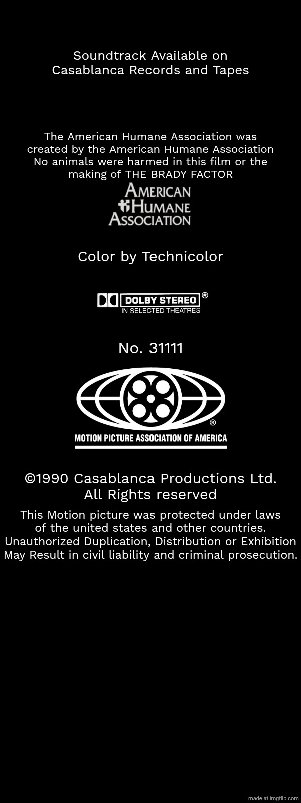 Unknown | Soundtrack Available on
Casablanca Records and Tapes; The American Humane Association was
created by the American Humane Association
No animals were harmed in this film or the
making of THE BRADY FACTOR; Color by Technicolor; No. 31111; ©1990 Casablanca Productions Ltd.
All Rights reserved; This Motion picture was protected under laws
of the united states and other countries.
Unauthorized Duplication, Distribution or Exhibition
May Result in civil liability and criminal prosecution. | image tagged in unknown,free | made w/ Imgflip meme maker