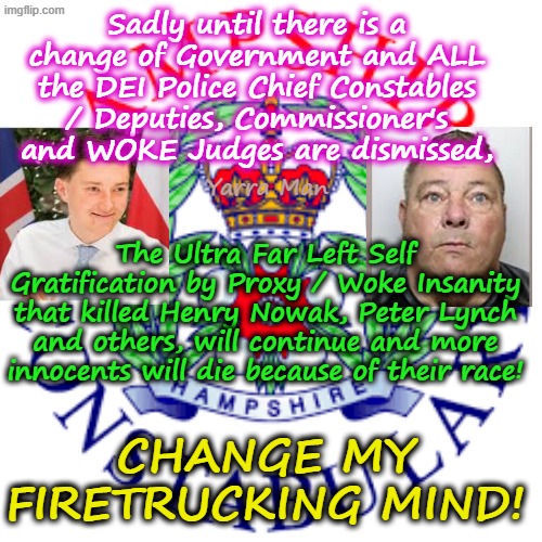 Until the UIK has excreted Labor, all Police Chief Constable Commissioners / Deputies, the insanity of the Police will continue! | Sadly until there is a change of Government and ALL the DEI Police Chief Constables / Deputies, Commissioner's and WOKE Judges are dismissed, Yarra Man; The Ultra Far Left Self Gratification by Proxy / Woke Insanity that killed Henry Nowak, Peter Lynch and others, will continue and more innocents will die because of their race! CHANGE MY FIRETRUCKING MIND! | image tagged in uik hampshire police,henry nowak murder,alexis boon robert france,two tier kier stalin bin starmer,ultra far left labor racism | made w/ Imgflip meme maker