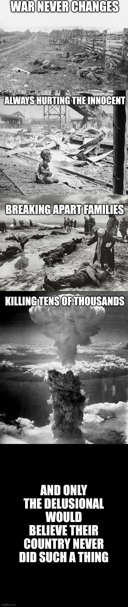 War | War never changes; Always hurting the innocent; Breaking apart families; Killing tens of thousands; And only the delusional would believe their country never did such a thing | image tagged in war | made w/ Imgflip meme maker