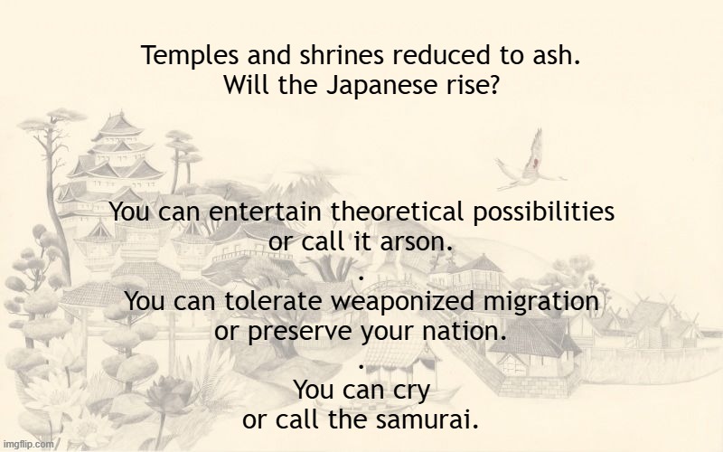 Japanese temples and shrines are being burned down. Call the samurai. | Temples and shrines reduced to ash.
Will the Japanese rise? You can entertain theoretical possibilities
or call it arson.
.
You can tolerate weaponized migration
or preserve your nation.
.
You can cry
or call the samurai. | image tagged in japan,japanese,protection,barbarian,invasion,deportation | made w/ Imgflip meme maker