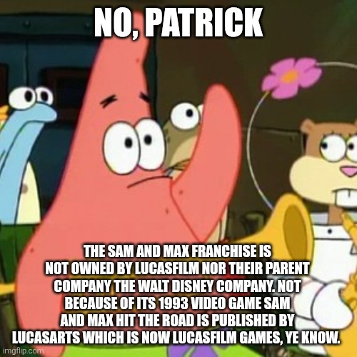 No Patrick | No, Patrick; The Sam and Max franchise is not owned by Lucasfilm nor their parent company The Walt Disney Company. Not because of its 1993 video game Sam and Max Hit the Road is published by LucasArts which is now Lucasfilm Games, ye know. | image tagged in memes,no patrick,sam and max,lucasfilm,lucasarts | made w/ Imgflip meme maker