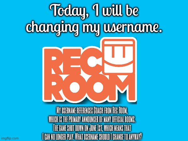 I’m changing my username. | Today, I will be changing my username. My username references Coach from Rec Room, which is the primary announcer of many official rooms. The game shut down on June 1st, which means that I can no longer play. What username should I change to anyway? | image tagged in username,rec room | made w/ Imgflip meme maker
