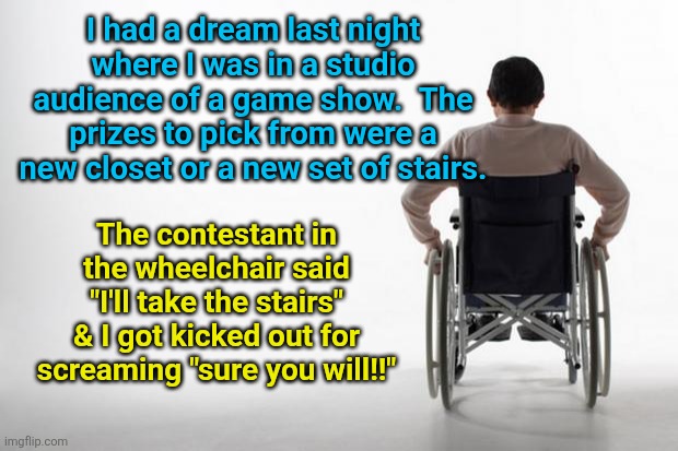 wheelchair | I had a dream last night where I was in a studio audience of a game show.  The prizes to pick from were a new closet or a new set of stairs. The contestant in the wheelchair said "I'll take the stairs" & I got kicked out for screaming "sure you will!!" | image tagged in wheelchair | made w/ Imgflip meme maker