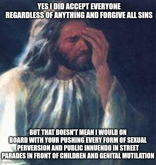 Jesus being accepting of everyone regardless whether they are straight, gay,  doesn't mean he would promote acts of sin | Yes i did accept everyone regardless of anything and forgive all sins; But that doesn't mean I would on board with your pushing every form of sexual perversion and public innuendo in street parades in front of children and genital mutilation | image tagged in jesus facepalm,lgbtq,liberal logic,stupid liberals,blasphemy | made w/ Imgflip meme maker