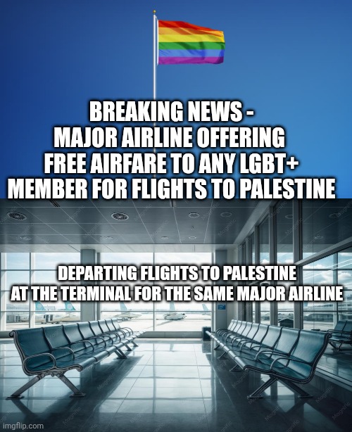 Free flights...Anyone? | Breaking news -
Major airline offering 
free airfare to any lgbt+ member for flights to Palestine; Departing flights to Palestine

At the terminal for the same major airline | image tagged in lgbtq flag,queers for palestein,leftists,liberals,democratic socialism | made w/ Imgflip meme maker