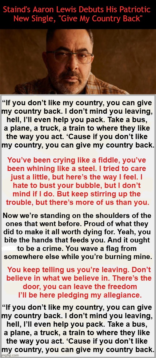 "You wave a flag from somewhere else while you’re burning mine". | Staind's Aaron Lewis Debuts His Patriotic 
New Single, "Give My Country Back"; “If you don’t like my country, you can give 

my country back. I don’t mind you leaving, 

hell, I’ll even help you pack. Take a bus, 

a plane, a truck, a train to where they like 

the way you act. ‘Cause if you don’t like 

my country, you can give my country back. You’ve been crying like a fiddle, you’ve 

been whining like a steel. I tried to care 

just a little, but here’s the way I feel. I 

hate to bust your bubble, but I don’t 

mind if I do. But keep stirring up the 

trouble, but there’s more of us than you. Now we’re standing on the shoulders of the 

ones that went before. Proud of what they 

did to make it all worth dying for. Yeah, you 

bite the hands that feeds you. And it ought 

to be a crime. You wave a flag from 

somewhere else while you’re burning mine. You keep telling us you’re leaving. Don’t 

believe in what we believe in. There’s the 

door, you can leave the freedom

I’ll be here pledging my allegiance. “If you don’t like my country, you can give 

my country back. I don’t mind you leaving, 

hell, I’ll even help you pack. Take a bus, 

a plane, a truck, a train to where they like 

the way you act. ‘Cause if you don’t like 

my country, you can give my country back. | image tagged in powerful,words,words of wisdom,patriotism vs progressives,what is wrong with you,radical | made w/ Imgflip meme maker