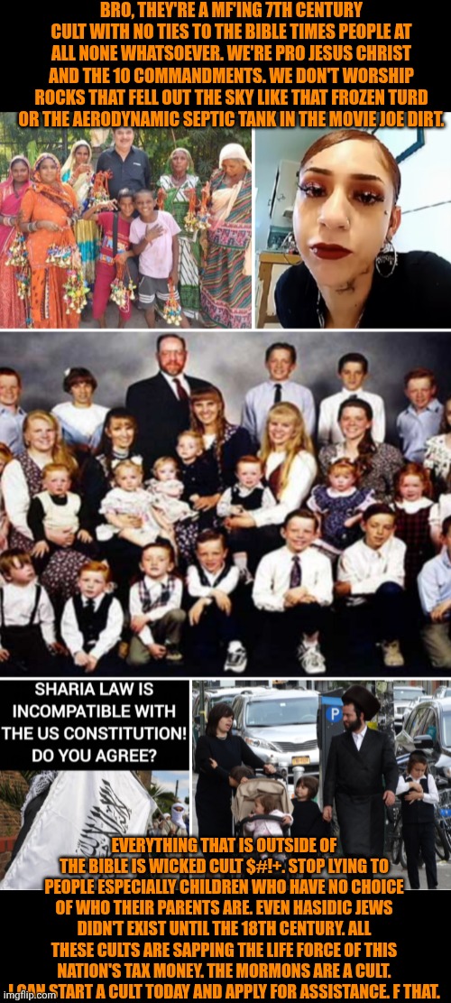 Funny | Bro, they're a MF'ing 7th century cult with no ties to the Bible times people at all none whatsoever. We're pro Jesus Christ and the 10 commandments. We don't worship rocks that fell out the sky like that frozen turd or the aerodynamic septic tank in the movie Joe Dirt. Everything that is outside of the Bible is wicked cult $#!+. Stop lying to people especially children who have no choice of who their parents are. Even Hasidic Jews didn't exist until the 18th century. All these cults are sapping the life force of this nation's tax money. The Mormons are a cult. I can start a cult today and apply for assistance. F that. | image tagged in funny,taxes,welfare,cult,money,politics | made w/ Imgflip meme maker