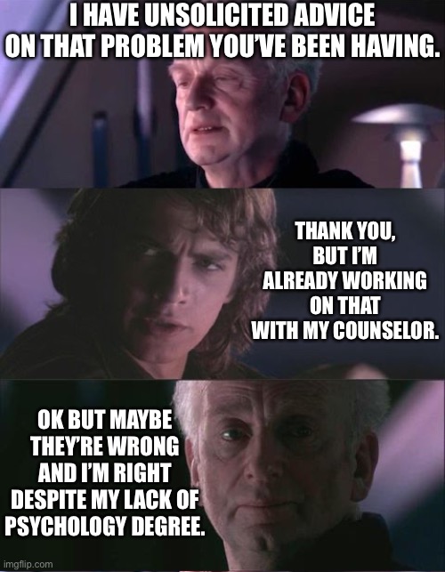 Anakin in Therapy | I have unsolicited advice on that problem you’ve been having. Thank you, but I’m already working on that with my counselor. Ok but maybe they’re wrong and I’m right despite my lack of psychology degree. | image tagged in palpatine unnatural | made w/ Imgflip meme maker