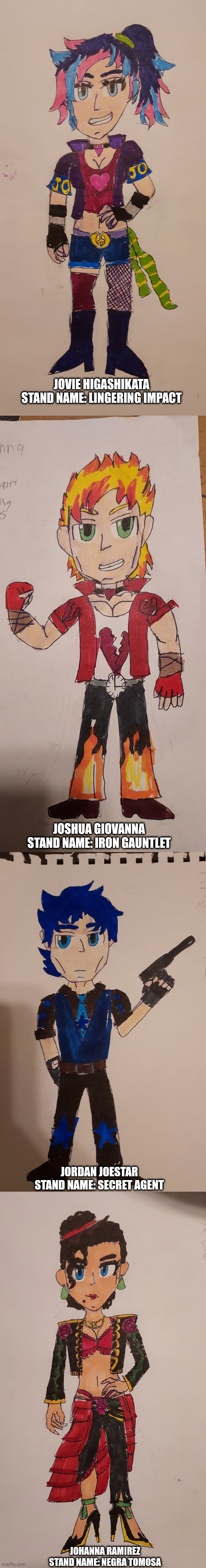 My Jojo Oc's! (Bios in Comments) | Jovie Higashikata
Stand Name: Lingering Impact; Joshua Giovanna
Stand Name: Iron Gauntlet; Jordan Joestar
Stand Name: Secret Agent; Johanna Ramirez
Stand Name: Negra Tomosa | image tagged in jjba,jojo's bizarre adventure,art,anime | made w/ Imgflip meme maker