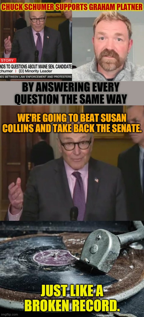 Just Like A Broken Record | Chuck Schumer supports Graham Platner; By answering every question the same way; we're going to beat susan collins and take back the Senate. Just like a broken record. | image tagged in broken record,chuck schumer,answers,questions,same,memes | made w/ Imgflip meme maker