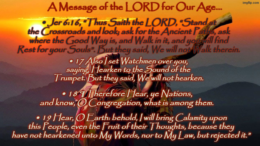 Jeremiah ‭6‬_16-19 #CrossRoads #Watchmen over Flock Trumpet LORDs Call Meme | A Message of the LORD for Our Age... •	Jer 6:16, “Thus Saith the LORD, “Stand at the Crossroads and look; ask for the Ancient Paths, ask where the Good Way is, and Walk in it, and you will find Rest for your Souls”. But they said, We will not Walk therein. •	17 Also I set Watchmen over you, saying, Hearken to the Sound of the Trumpet. But they said, We will not hearken. •	18 ¶ Therefore Hear, ye Nations, and know, O Congregation, what is among them. •	19 Hear, O Earth: behold, I will bring Calamity upon this People, even the Fruit of their Thoughts, because they have not hearkened unto My Words, nor to My Law, but rejected it.” | image tagged in jeremiah 6 _16-19 crossroads watchmen over flock trumpet lord | made w/ Imgflip meme maker