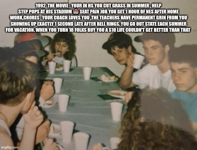 Moment of silence for a lost era | 1992  the movie : your in HS you cut grass in summer , help step pops at his stadium 🏟 seat pain job you get 1 hour of nes after home work,chores . Your coach loves you ,the teachers have permanent grin from you showing up exactly 1 second late after bell rings. You go out state each summer for vacation. When you turn 18 folks buy you a s10 life couldn't get better than that | image tagged in 1990s,best,real life | made w/ Imgflip meme maker