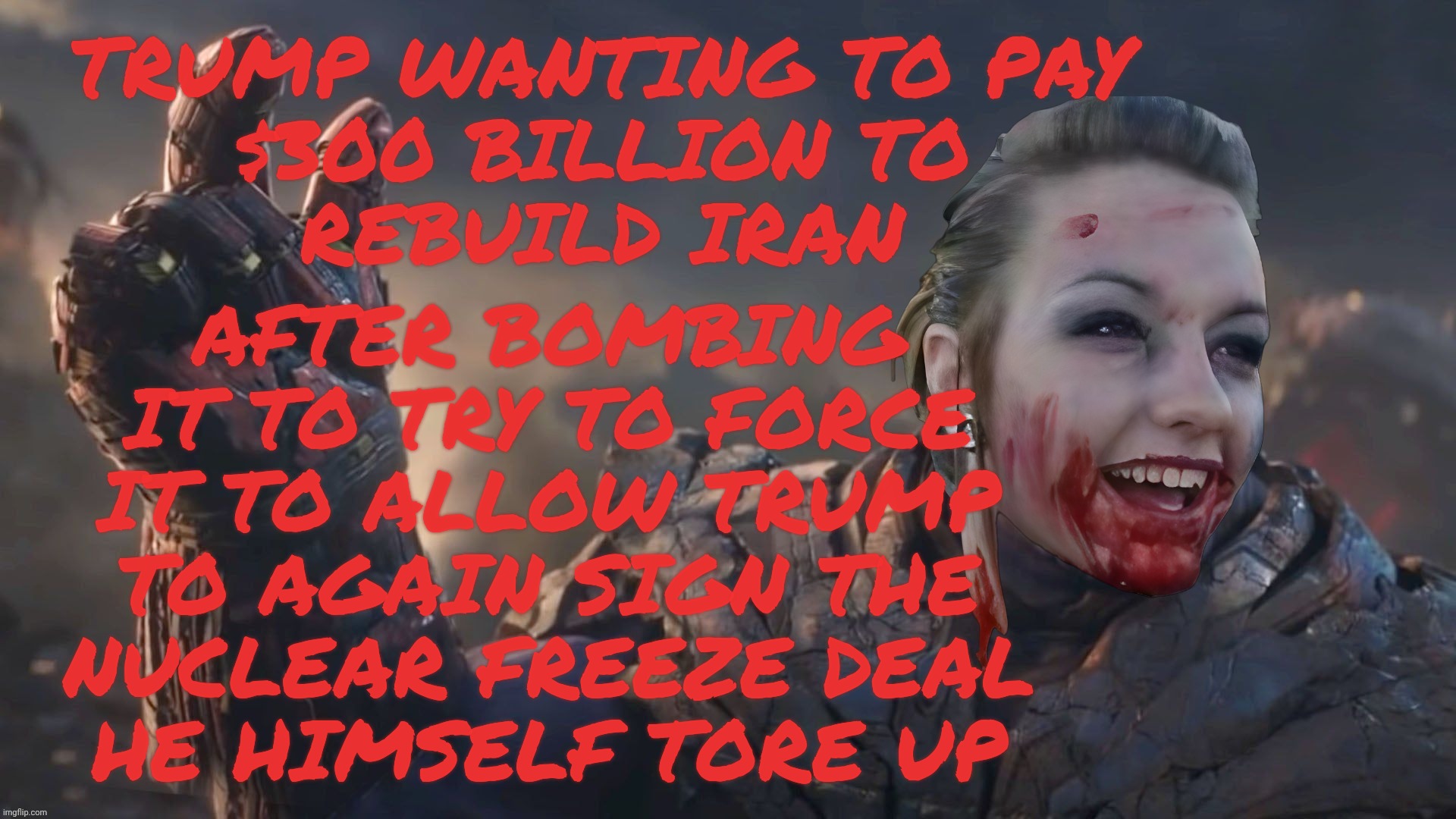 Bloody Psycho Thanos | Trump wanting to pay
$300 billion to
rebuild Iran After bombing
it to try to force
it to allow Trump
to again sign the
nuclear freeze deal
h | image tagged in bloody psycho thanos | made w/ Imgflip meme maker