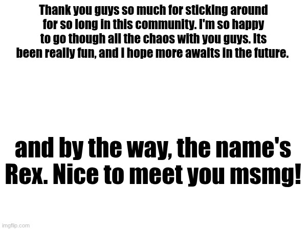 Official name reveal & Message | Thank you guys so much for sticking around for so long in this community. I'm so happy to go though all the chaos with you guys. Its been really fun, and I hope more awaits in the future. and by the way, the name's Rex. Nice to meet you msmg! | made w/ Imgflip meme maker