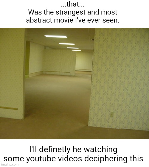 it was eerie, dreadful, but most of all, mysterious. Great movie | ...that...
Was the strangest and most abstract movie I've ever seen. I'll definetly he watching some youtube videos deciphering this | image tagged in the backrooms,movies,backrooms,that,was,weird | made w/ Imgflip meme maker