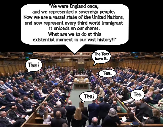 England finds its place in the new world order. | "We were England once, 
and we represented a sovereign people. 
Now we are a vassal state of the United Nations, 
and now represent every third world immigrant 
it unloads on our shores.
 What are we to do at this 
existential moment in our vast history?!"; The Teas have it. Tea! Tea. Tea. Tea! | image tagged in memes,politics,england,crown,royal | made w/ Imgflip meme maker