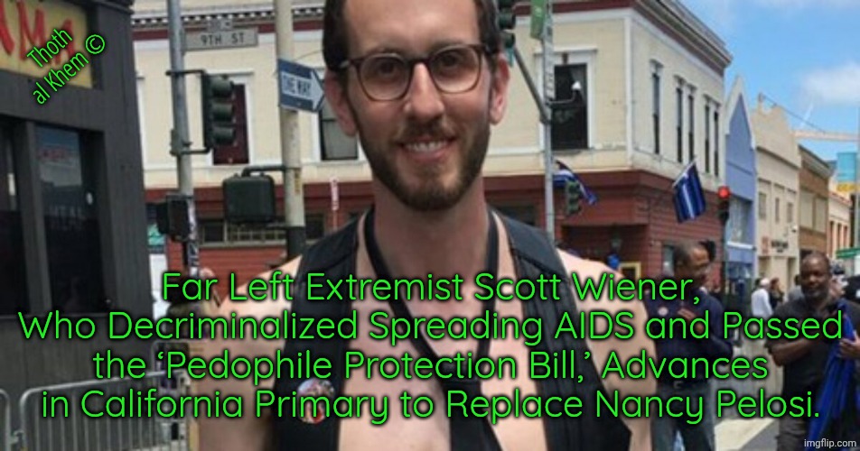 WTF CALIFORNIA | Thoth al Khem ©; Far Left Extremist Scott Wiener, Who Decriminalized Spreading AIDS and Passed the ‘Pedophile Protection Bill,’ Advances in California Primary to Replace Nancy Pelosi. | image tagged in fluoride has destroyed humanity,pedophile protectors in california,wtf is wrong with you people,california has been destroyed | made w/ Imgflip meme maker